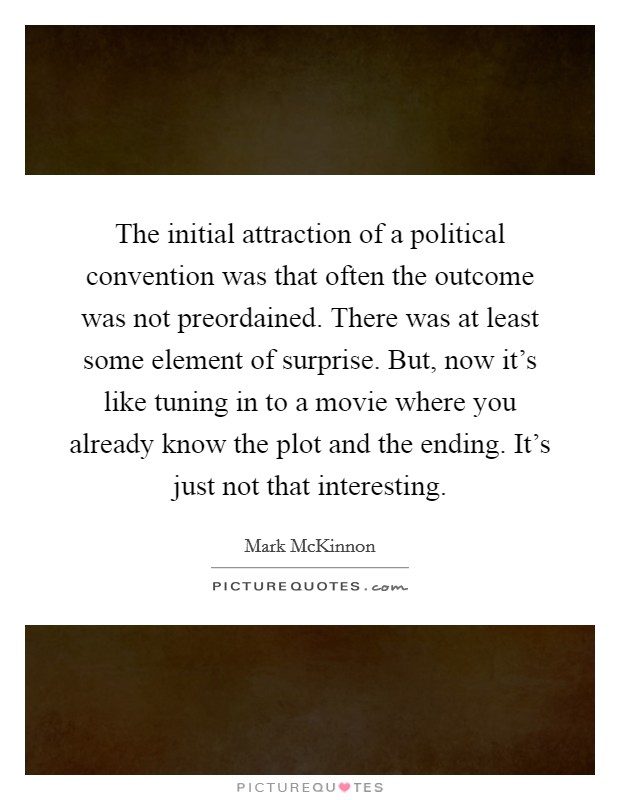 The initial attraction of a political convention was that often the outcome was not preordained. There was at least some element of surprise. But, now it's like tuning in to a movie where you already know the plot and the ending. It's just not that interesting. Picture Quote #1