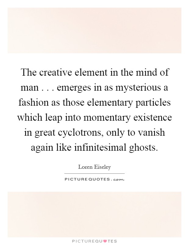 The creative element in the mind of man . . . emerges in as mysterious a fashion as those elementary particles which leap into momentary existence in great cyclotrons, only to vanish again like infinitesimal ghosts. Picture Quote #1