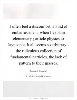 I often feel a discomfort, a kind of embarrassment, when I explain elementary-particle physics to laypeople. It all seems so arbitrary - the ridiculous collection of fundamental particles, the lack of pattern to their masses Picture Quote #1