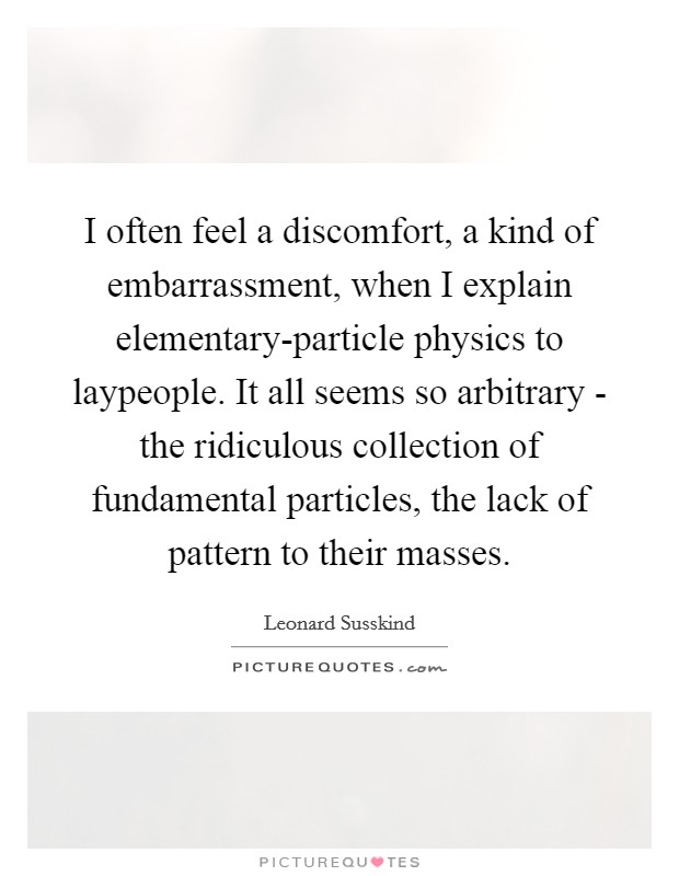I often feel a discomfort, a kind of embarrassment, when I explain elementary-particle physics to laypeople. It all seems so arbitrary - the ridiculous collection of fundamental particles, the lack of pattern to their masses. Picture Quote #1