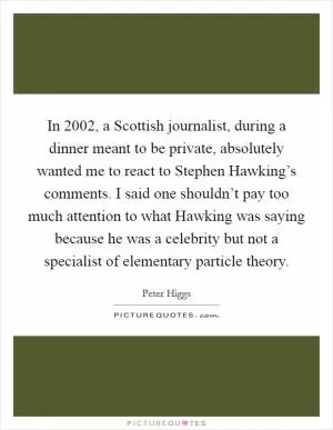 In 2002, a Scottish journalist, during a dinner meant to be private, absolutely wanted me to react to Stephen Hawking’s comments. I said one shouldn’t pay too much attention to what Hawking was saying because he was a celebrity but not a specialist of elementary particle theory Picture Quote #1
