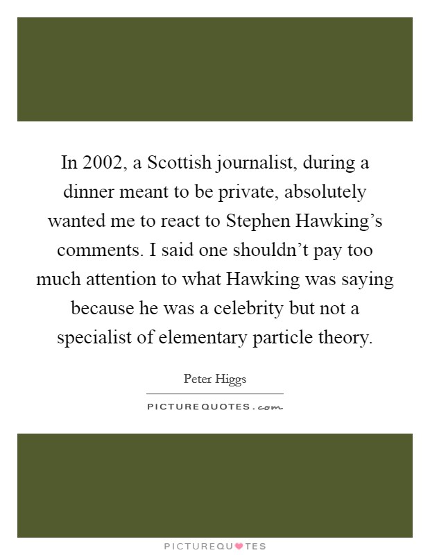 In 2002, a Scottish journalist, during a dinner meant to be private, absolutely wanted me to react to Stephen Hawking's comments. I said one shouldn't pay too much attention to what Hawking was saying because he was a celebrity but not a specialist of elementary particle theory. Picture Quote #1