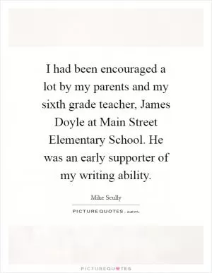I had been encouraged a lot by my parents and my sixth grade teacher, James Doyle at Main Street Elementary School. He was an early supporter of my writing ability Picture Quote #1