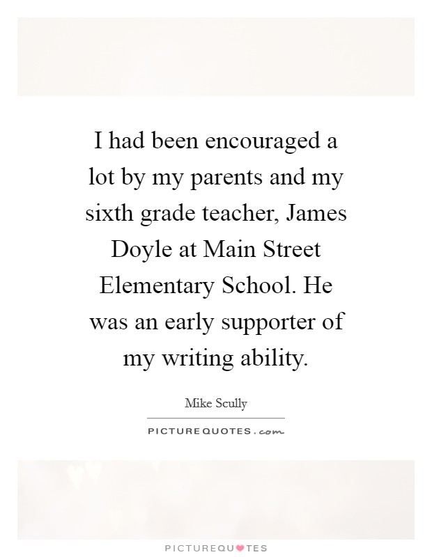 I had been encouraged a lot by my parents and my sixth grade teacher, James Doyle at Main Street Elementary School. He was an early supporter of my writing ability. Picture Quote #1