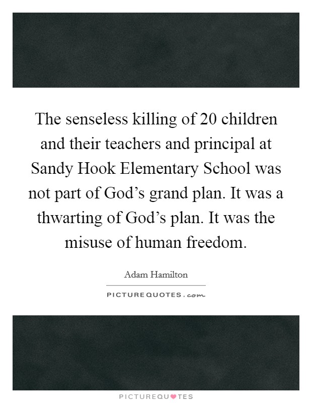The senseless killing of 20 children and their teachers and principal at Sandy Hook Elementary School was not part of God's grand plan. It was a thwarting of God's plan. It was the misuse of human freedom. Picture Quote #1