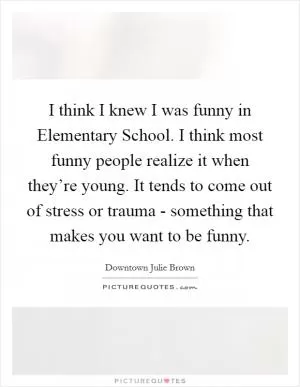 I think I knew I was funny in Elementary School. I think most funny people realize it when they’re young. It tends to come out of stress or trauma - something that makes you want to be funny Picture Quote #1