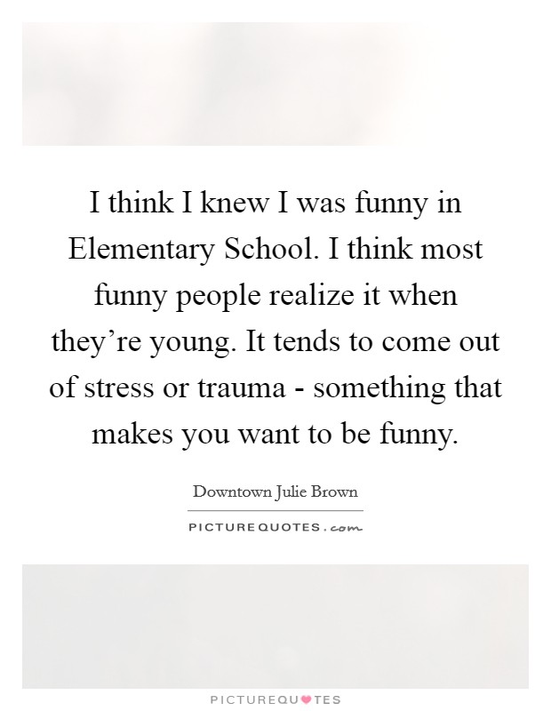 I think I knew I was funny in Elementary School. I think most funny people realize it when they're young. It tends to come out of stress or trauma - something that makes you want to be funny. Picture Quote #1