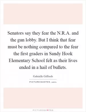 Senators say they fear the N.R.A. and the gun lobby. But I think that fear must be nothing compared to the fear the first graders in Sandy Hook Elementary School felt as their lives ended in a hail of bullets Picture Quote #1