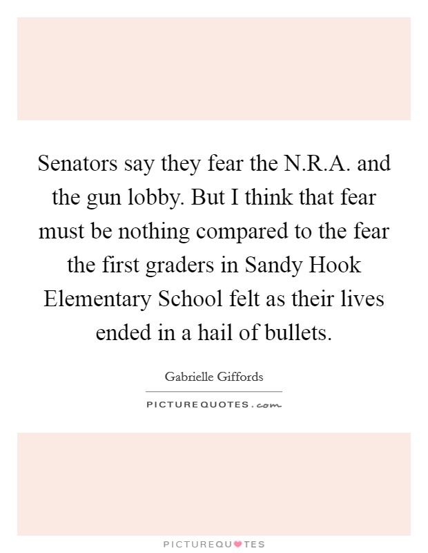 Senators say they fear the N.R.A. and the gun lobby. But I think that fear must be nothing compared to the fear the first graders in Sandy Hook Elementary School felt as their lives ended in a hail of bullets. Picture Quote #1