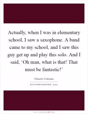 Actually, when I was in elementary school, I saw a saxophone. A band came to my school, and I saw this guy get up and play this solo. And I said, ‘Oh man, what is that! That must be fantastic!’ Picture Quote #1