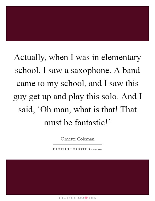 Actually, when I was in elementary school, I saw a saxophone. A band came to my school, and I saw this guy get up and play this solo. And I said, ‘Oh man, what is that! That must be fantastic!' Picture Quote #1