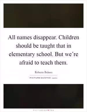 All names disappear. Children should be taught that in elementary school. But we’re afraid to teach them Picture Quote #1