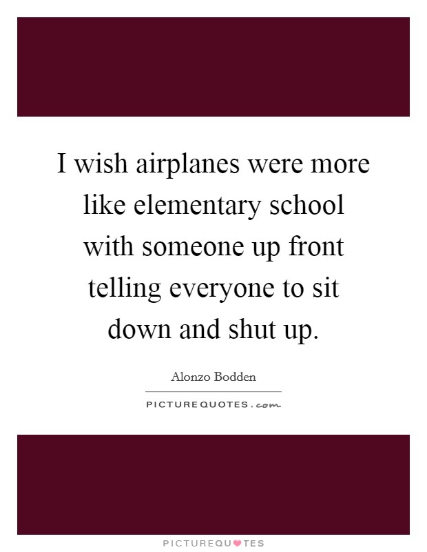 I wish airplanes were more like elementary school with someone up front telling everyone to sit down and shut up. Picture Quote #1