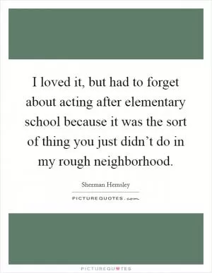 I loved it, but had to forget about acting after elementary school because it was the sort of thing you just didn’t do in my rough neighborhood Picture Quote #1