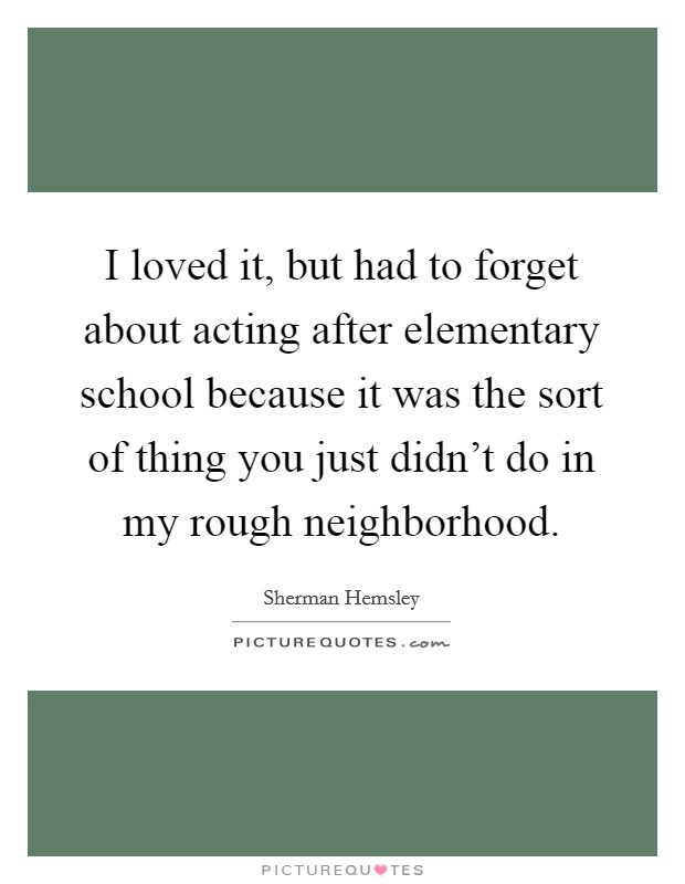 I loved it, but had to forget about acting after elementary school because it was the sort of thing you just didn't do in my rough neighborhood. Picture Quote #1