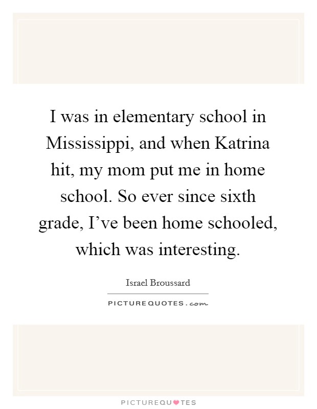 I was in elementary school in Mississippi, and when Katrina hit, my mom put me in home school. So ever since sixth grade, I've been home schooled, which was interesting. Picture Quote #1