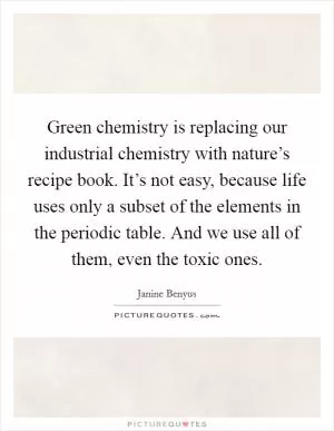 Green chemistry is replacing our industrial chemistry with nature’s recipe book. It’s not easy, because life uses only a subset of the elements in the periodic table. And we use all of them, even the toxic ones Picture Quote #1