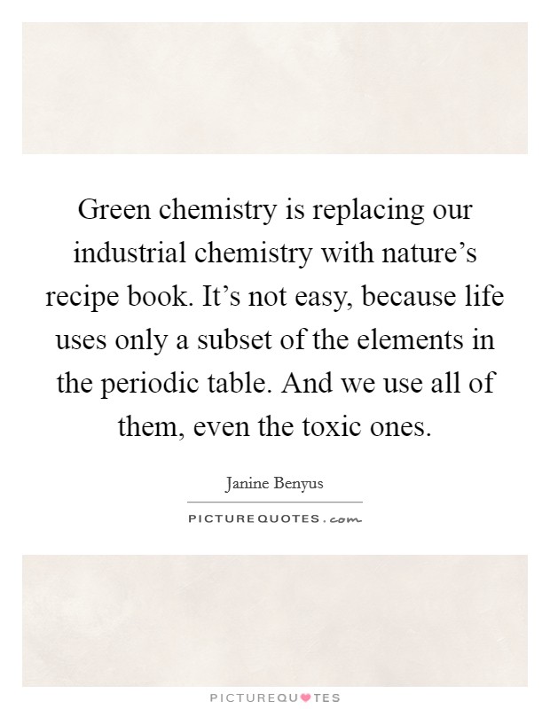 Green chemistry is replacing our industrial chemistry with nature's recipe book. It's not easy, because life uses only a subset of the elements in the periodic table. And we use all of them, even the toxic ones. Picture Quote #1