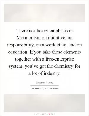 There is a heavy emphasis in Mormonism on initiative, on responsibility, on a work ethic, and on education. If you take those elements together with a free-enterprise system, you’ve got the chemistry for a lot of industry Picture Quote #1