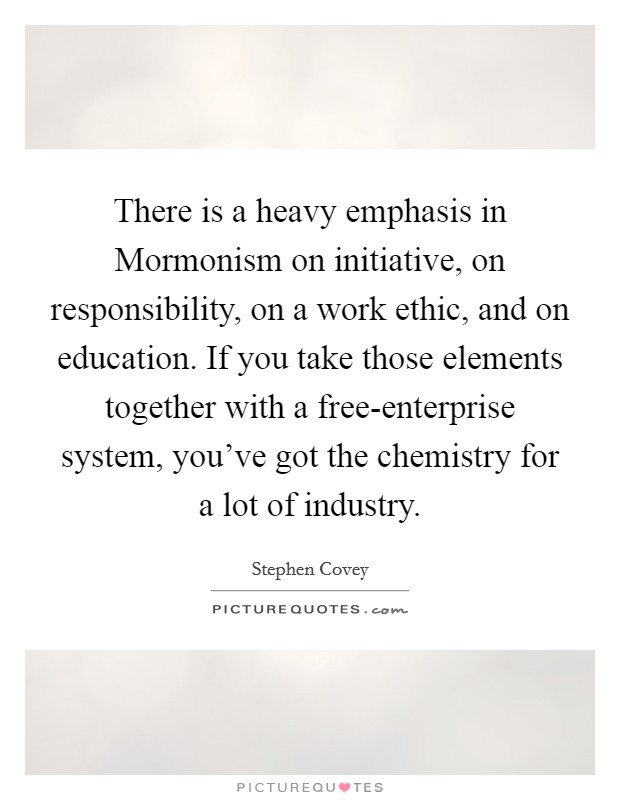 There is a heavy emphasis in Mormonism on initiative, on responsibility, on a work ethic, and on education. If you take those elements together with a free-enterprise system, you've got the chemistry for a lot of industry. Picture Quote #1