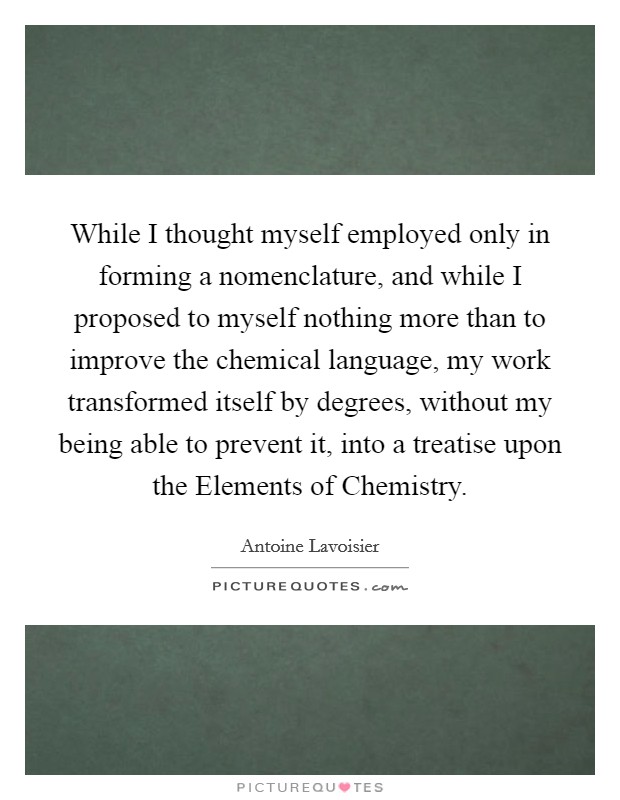 While I thought myself employed only in forming a nomenclature, and while I proposed to myself nothing more than to improve the chemical language, my work transformed itself by degrees, without my being able to prevent it, into a treatise upon the Elements of Chemistry. Picture Quote #1