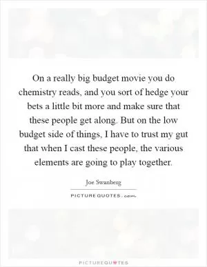 On a really big budget movie you do chemistry reads, and you sort of hedge your bets a little bit more and make sure that these people get along. But on the low budget side of things, I have to trust my gut that when I cast these people, the various elements are going to play together Picture Quote #1