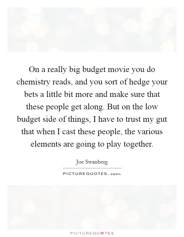 On a really big budget movie you do chemistry reads, and you sort of hedge your bets a little bit more and make sure that these people get along. But on the low budget side of things, I have to trust my gut that when I cast these people, the various elements are going to play together. Picture Quote #1