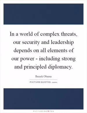 In a world of complex threats, our security and leadership depends on all elements of our power - including strong and principled diplomacy Picture Quote #1