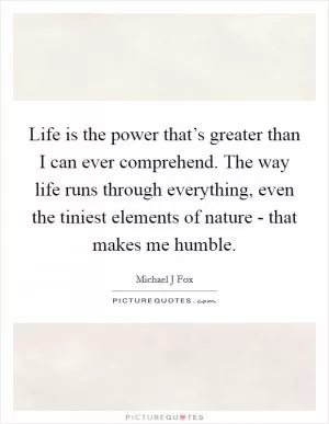 Life is the power that’s greater than I can ever comprehend. The way life runs through everything, even the tiniest elements of nature - that makes me humble Picture Quote #1
