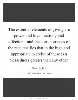 The essential elements of giving are power and love - activity and affection - and the consciousness of the race testifies that in the high and appropriate exercise of these is a blessedness greater than any other Picture Quote #1