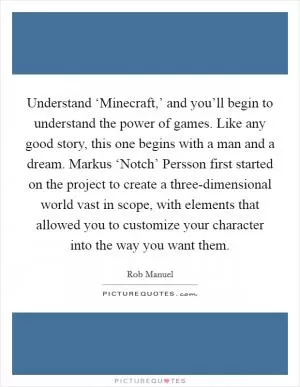 Understand ‘Minecraft,’ and you’ll begin to understand the power of games. Like any good story, this one begins with a man and a dream. Markus ‘Notch’ Persson first started on the project to create a three-dimensional world vast in scope, with elements that allowed you to customize your character into the way you want them Picture Quote #1