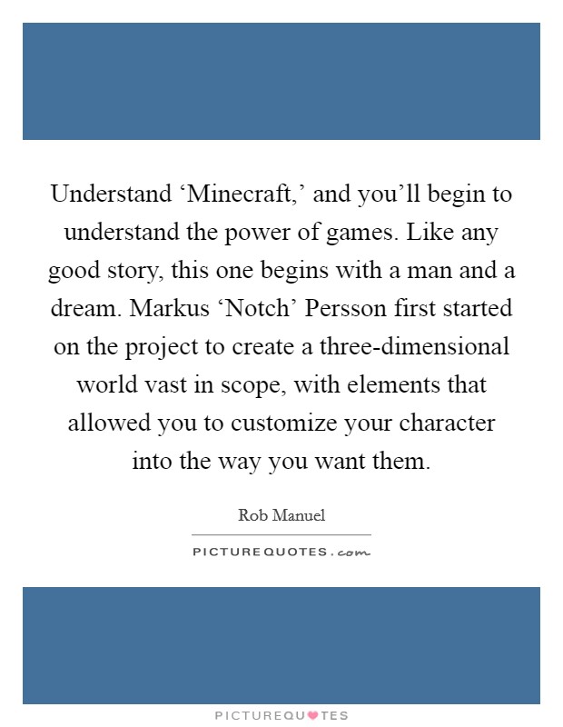 Understand ‘Minecraft,' and you'll begin to understand the power of games. Like any good story, this one begins with a man and a dream. Markus ‘Notch' Persson first started on the project to create a three-dimensional world vast in scope, with elements that allowed you to customize your character into the way you want them. Picture Quote #1