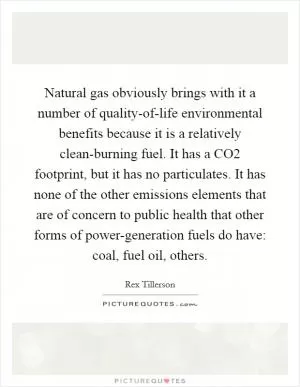 Natural gas obviously brings with it a number of quality-of-life environmental benefits because it is a relatively clean-burning fuel. It has a CO2 footprint, but it has no particulates. It has none of the other emissions elements that are of concern to public health that other forms of power-generation fuels do have: coal, fuel oil, others Picture Quote #1