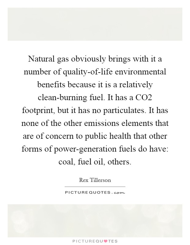 Natural gas obviously brings with it a number of quality-of-life environmental benefits because it is a relatively clean-burning fuel. It has a CO2 footprint, but it has no particulates. It has none of the other emissions elements that are of concern to public health that other forms of power-generation fuels do have: coal, fuel oil, others. Picture Quote #1