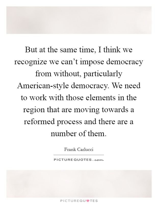 But at the same time, I think we recognize we can't impose democracy from without, particularly American-style democracy. We need to work with those elements in the region that are moving towards a reformed process and there are a number of them. Picture Quote #1