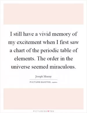 I still have a vivid memory of my excitement when I first saw a chart of the periodic table of elements. The order in the universe seemed miraculous Picture Quote #1