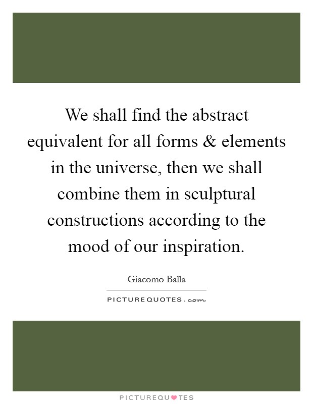 We shall find the abstract equivalent for all forms and elements in the universe, then we shall combine them in sculptural constructions according to the mood of our inspiration. Picture Quote #1