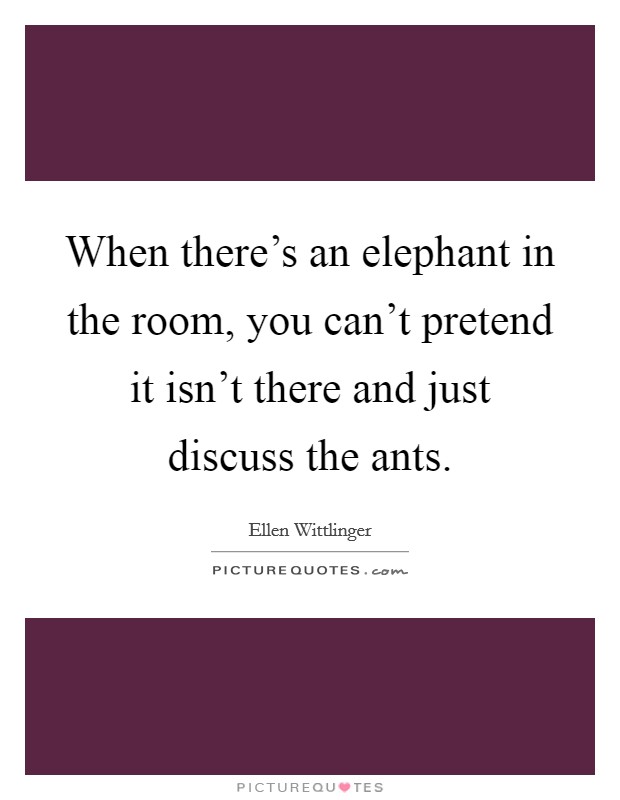 When there's an elephant in the room, you can't pretend it isn't there and just discuss the ants. Picture Quote #1
