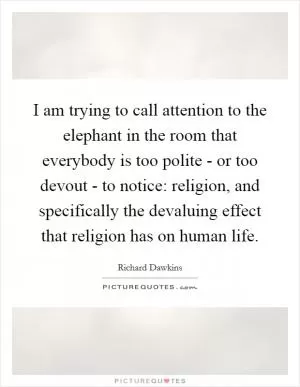 I am trying to call attention to the elephant in the room that everybody is too polite - or too devout - to notice: religion, and specifically the devaluing effect that religion has on human life Picture Quote #1