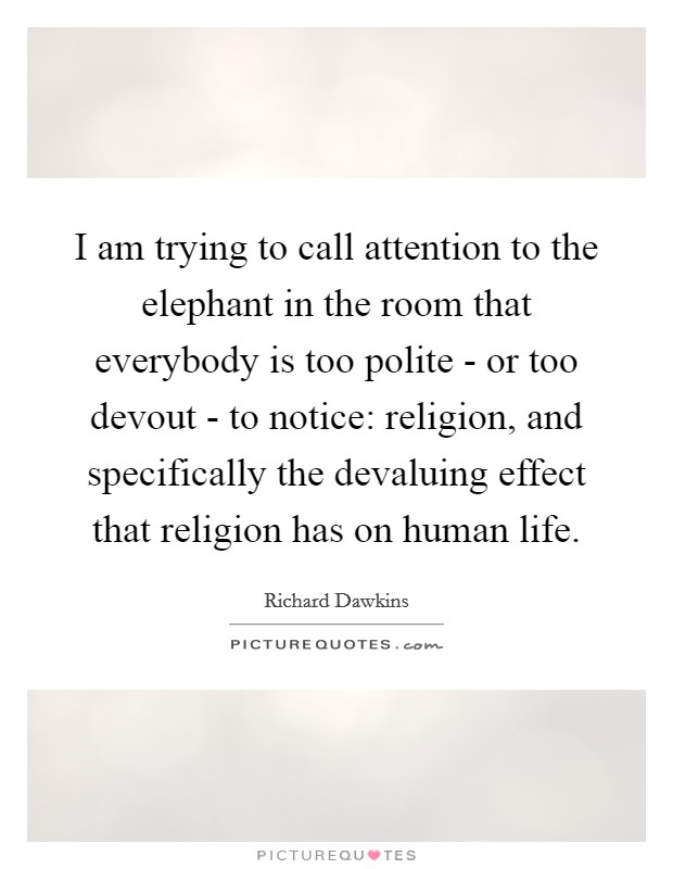 I am trying to call attention to the elephant in the room that everybody is too polite - or too devout - to notice: religion, and specifically the devaluing effect that religion has on human life. Picture Quote #1