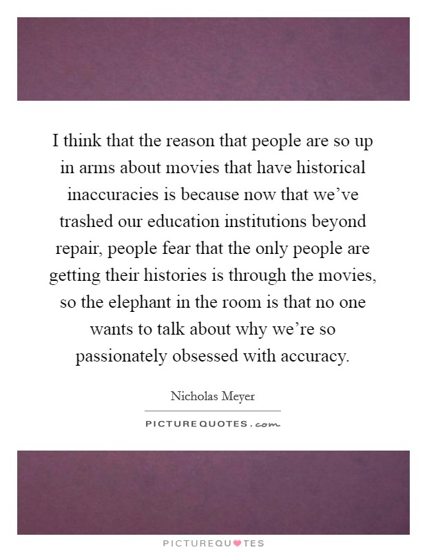 I think that the reason that people are so up in arms about movies that have historical inaccuracies is because now that we've trashed our education institutions beyond repair, people fear that the only people are getting their histories is through the movies, so the elephant in the room is that no one wants to talk about why we're so passionately obsessed with accuracy. Picture Quote #1