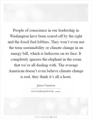 People of conscience in our leadership in Washington have been scared off by the right and the fossil fuel lobbies. They won’t even use the term sustainability or climate change in an energy bill, which is ludicrous on its face. It completely ignores the elephant in the room that we’re all dealing with. The average American doesn’t even believe climate change is real, they think it’s all a hoax Picture Quote #1