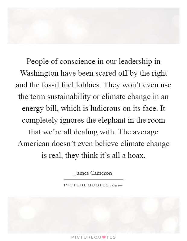 People of conscience in our leadership in Washington have been scared off by the right and the fossil fuel lobbies. They won't even use the term sustainability or climate change in an energy bill, which is ludicrous on its face. It completely ignores the elephant in the room that we're all dealing with. The average American doesn't even believe climate change is real, they think it's all a hoax. Picture Quote #1