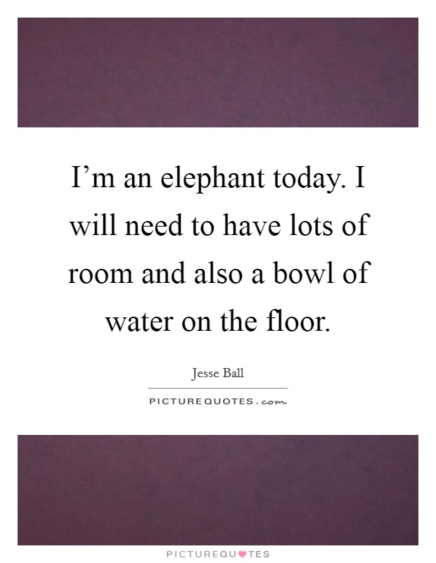 I'm an elephant today. I will need to have lots of room and also a bowl of water on the floor. Picture Quote #1