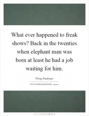 What ever happened to freak shows? Back in the twenties when elephant man was born at least he had a job waiting for him Picture Quote #1