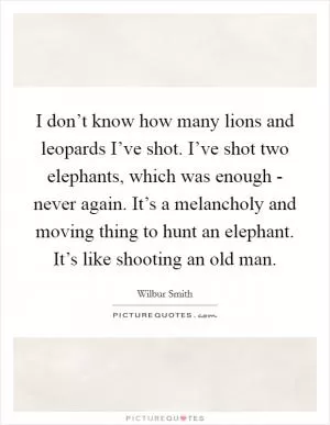 I don’t know how many lions and leopards I’ve shot. I’ve shot two elephants, which was enough - never again. It’s a melancholy and moving thing to hunt an elephant. It’s like shooting an old man Picture Quote #1