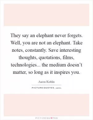 They say an elephant never forgets. Well, you are not an elephant. Take notes, constantly. Save interesting thoughts, quotations, films, technologies... the medium doesn’t matter, so long as it inspires you Picture Quote #1