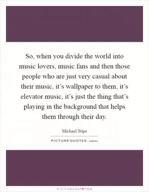 So, when you divide the world into music lovers, music fans and then those people who are just very casual about their music, it’s wallpaper to them, it’s elevator music, it’s just the thing that’s playing in the background that helps them through their day Picture Quote #1