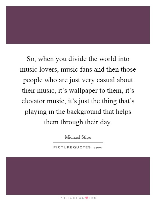 So, when you divide the world into music lovers, music fans and then those people who are just very casual about their music, it's wallpaper to them, it's elevator music, it's just the thing that's playing in the background that helps them through their day. Picture Quote #1