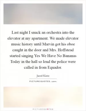 Last night I snuck an orchestra into the elevator at my apartment. We made elevator music history until Marvin got his oboe caught in the door and Mrs. Hoffstead started singing Yes We Have No Bananas Today in the hall so loud the police were called in from Equador Picture Quote #1